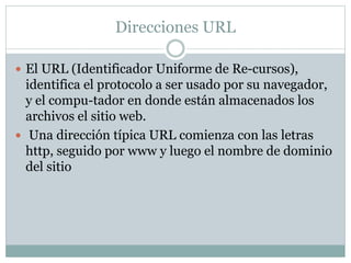 Direcciones URL
 El URL (Identificador Uniforme de Re-cursos),
identifica el protocolo a ser usado por su navegador,
y el compu-tador en donde están almacenados los
archivos el sitio web.
 Una dirección típica URL comienza con las letras
http, seguido por www y luego el nombre de dominio
del sitio
 