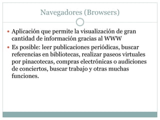Navegadores (Browsers)
 Aplicación que permite la visualización de gran
cantidad de información gracias al WWW
 Es posible: leer publicaciones periódicas, buscar
referencias en bibliotecas, realizar paseos virtuales
por pinacotecas, compras electrónicas o audiciones
de conciertos, buscar trabajo y otras muchas
funciones.
 