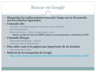 Buscar en Google
 Búsquedas las realiza primero con and y luego con or de acuerdo
con los criterios ingresados.
 Comando site:
 Permite ver cuántas páginas hay dentro de un dominio.
 site:dominio texto
 Site:espol.edu.ec -site:icm.espol.edu.ec icm
 Busca en todos los sitos de ESPOL menos en icm.espol.edu.ec referencias al ICM
 Comando filetype:
 Pagerank filetype:tipo_archivo
 site:espol.edu.ec filetype:doc
 Para saber cual es la pagina mas importante de un dominio
 site:espol.edu.ec http
 Refercia de las busquedas de Google
 http://www.google.com/support/websearch/bin/answer.py?hl=en&answer=136861
 
