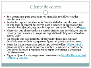 Cliente de correo
 Son programas para gestionar los mensajes recibidos y poder
escribir nuevos.
 Suelen incorporar muchas más funcionalidades que el correo web,
ya que todo el control del correo pasa a estar en el ordenador del
usuario. Por ejemplo, algunos incorporan potentes filtros anti-spam.
 Necesitan que el proveedor de correo ofrezca este servicio, ya que no
todos permiten usar un programa especializado (algunos sólo dan
correo web).
 En caso de que sí lo permita, el proveedor tiene que explicar
detalladamente cómo hay que configurar el programa de correo.
 Entre los datos necesarios están: tipo de conexión (POP o IMAP),
dirección del servidor de correo, nombre de usuario y contraseña.
Con estos datos, el programa ya es capaz de obtener y descargar
nuestro correo.
 Algunos ejemplos de programas de correo son Mozilla Thunderbird,
Outlook y Eudora.
 