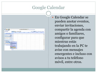 Google Calendar
 En Google Calendar se
pueden anotar eventos,
enviar invitaciones,
compartir la agenda con
amigos o familiares,
configurar para que
mientras estás
trabajando en la PC te
avise con mensajes
emergentes e incluso con
avisos a tu teléfono
móvil, entre otros.
 
