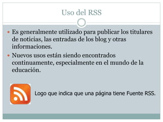 Uso del RSS
 Es generalmente utilizado para publicar los titulares
de noticias, las entradas de los blog y otras
informaciones.
 Nuevos usos están siendo encontrados
continuamente, especialmente en el mundo de la
educación.
Logo que indica que una página tiene Fuente RSS.
 