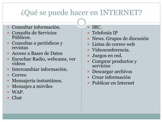 ¿Qué se puede hacer en INTERNET?
 Consultar información.
 Consulta de Servicios
Públicos.
 Consultas a periódicos y
revistas
 Acceso a Bases de Datos
 Escuchar Radio, webcams, ver
videos
 Intercambiar información.
 Correo
 Mensajería instantánea.
 Mensajes a móviles
 WAP.
 Chat
 IRC.
 Telefonía IP
 News. Grupos de discusión
 Listas de correo web
 Videoconferencia.
 Juegos en red.
 Comprar productos y
servicios
 Descargar archivos
 Crear información
 Publicar en Internet
 