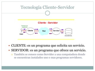 Tecnología Cliente-Servidor
 CLIENTE: es un programa que solicita un servicio.
 SERVIDOR: es un programa que ofrece un servicio.
 También se conoce como Servidor a una computadora donde
se encuentran instalados uno o mas programas servidores.
 