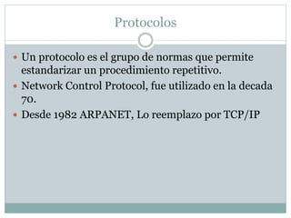 Protocolos
 Un protocolo es el grupo de normas que permite
estandarizar un procedimiento repetitivo.
 Network Control Protocol, fue utilizado en la decada
70.
 Desde 1982 ARPANET, Lo reemplazo por TCP/IP
 
