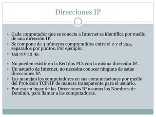Direcciones IP
 Cada computador que se conecta a Internet se identifica por medio
de una dirección IP.
 Se compone de 4 números comprendidos entre el 0 y el 255,
separados por puntos. Por ejemplo:
 155.210.13.45.
 No pueden existir en la Red dos PCs con la misma dirección IP.
 Un usuario de Internet, no necesita conocer ninguna de estas
direcciones IP.
 Las manejan los computadores en sus comunicaciones por medio
del Protocolo TCP/IP de manera transparente para el usuario.
 Por eso en lugar de las Direcciones IP usamos los Nombres de
Dominio, para llamar a las computadoras.
 