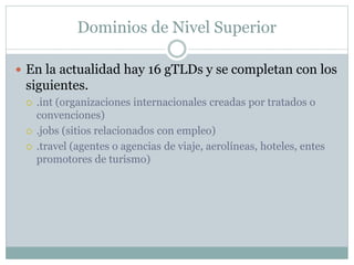 Dominios de Nivel Superior
 En la actualidad hay 16 gTLDs y se completan con los
siguientes.
 .int (organizaciones internacionales creadas por tratados o
convenciones)
 .jobs (sitios relacionados con empleo)
 .travel (agentes o agencias de viaje, aerolíneas, hoteles, entes
promotores de turismo)
 
