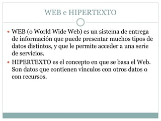 WEB e HIPERTEXTO
 WEB (o World Wide Web) es un sistema de entrega
de información que puede presentar muchos tipos de
datos distintos, y que le permite acceder a una serie
de servicios.
 HIPERTEXTO es el concepto en que se basa el Web.
Son datos que contienen vínculos con otros datos o
con recursos.
 