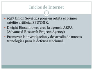 Inicios de Internet
 1957 Unión Soviética pone en orbita el primer
satélite artificial SPUTNIK.
 Dwight Einsenhower crea la agencia ARPA
(Advanced Research Projects Agency)
 Promover la investigación y desarrollo de nuevas
tecnologías para la defensa Nacional.
 