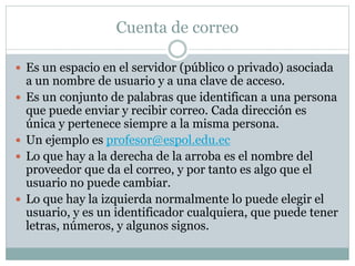Cuenta de correo
 Es un espacio en el servidor (público o privado) asociada
a un nombre de usuario y a una clave de acceso.
 Es un conjunto de palabras que identifican a una persona
que puede enviar y recibir correo. Cada dirección es
única y pertenece siempre a la misma persona.
 Un ejemplo es profesor@espol.edu.ec
 Lo que hay a la derecha de la arroba es el nombre del
proveedor que da el correo, y por tanto es algo que el
usuario no puede cambiar.
 Lo que hay la izquierda normalmente lo puede elegir el
usuario, y es un identificador cualquiera, que puede tener
letras, números, y algunos signos.
 