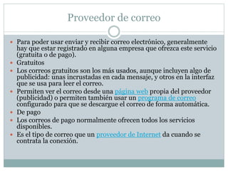 Proveedor de correo
 Para poder usar enviar y recibir correo electrónico, generalmente
hay que estar registrado en alguna empresa que ofrezca este servicio
(gratuita o de pago).
 Gratuitos
 Los correos gratuitos son los más usados, aunque incluyen algo de
publicidad: unas incrustadas en cada mensaje, y otros en la interfaz
que se usa para leer el correo.
 Permiten ver el correo desde una página web propia del proveedor
(publicidad) o permiten también usar un programa de correo
configurado para que se descargue el correo de forma automática.
 De pago
 Los correos de pago normalmente ofrecen todos los servicios
disponibles.
 Es el tipo de correo que un proveedor de Internet da cuando se
contrata la conexión.
 