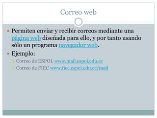 Correo web
 Permiten enviar y recibir correos mediante una
página web diseñada para ello, y por tanto usando
sólo un programa navegador web.
 Ejemplo:
 Correo de ESPOL www.mail.espol.edu.ec
 Correo de FIEC www.fiec.espol.edu.ec/mail
 
