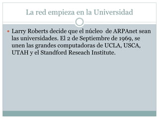 La red empieza en la Universidad
 Larry Roberts decide que el núcleo de ARPAnet sean
las universidades. El 2 de Septiembre de 1969, se
unen las grandes computadoras de UCLA, USCA,
UTAH y el Standford Reseach Institute.
 