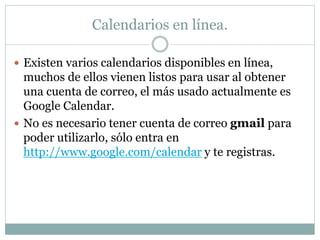 Calendarios en línea.
 Existen varios calendarios disponibles en línea,
muchos de ellos vienen listos para usar al obtener
una cuenta de correo, el más usado actualmente es
Google Calendar.
 No es necesario tener cuenta de correo gmail para
poder utilizarlo, sólo entra en
http://www.google.com/calendar y te registras.
 