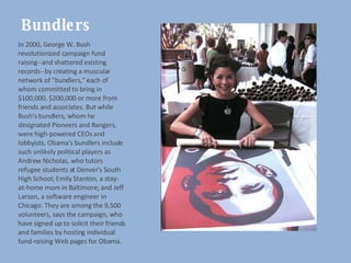 Bundlers In 2000, George W. Bush revolutionized campaign fund raising--and shattered existing records--by creating a muscular network of "bundlers," each of whom committed to bring in $100,000, $200,000 or more from friends and associates. But while Bush's bundlers, whom he designated Pioneers and Rangers, were high-powered CEOs and lobbyists, Obama's bundlers include such unlikely political players as Andrew Nicholas, who tutors refugee students at Denver's South High School; Emily Stanton, a stay-at-home mom in Baltimore; and Jeff Larson, a software engineer in Chicago. They are among the 9,500 volunteers, says the campaign, who have signed up to solicit their friends and families by hosting individual fund-raising Web pages for Obama. 