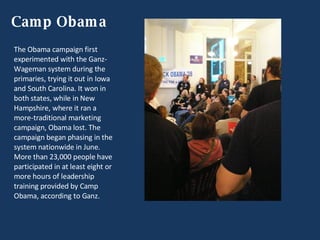 Camp Obama The Obama campaign first experimented with the Ganz-Wageman system during the primaries, trying it out in Iowa and South Carolina. It won in both states, while in New Hampshire, where it ran a more-traditional marketing campaign, Obama lost. The campaign began phasing in the system nationwide in June. More than 23,000 people have participated in at least eight or more hours of leadership training provided by Camp Obama, according to Ganz. 