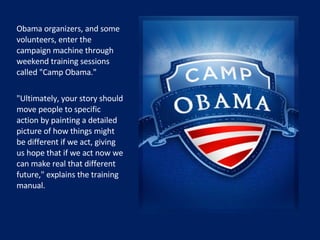 Obama organizers, and some volunteers, enter the campaign machine through weekend training sessions called "Camp Obama."  "Ultimately, your story should move people to specific action by painting a detailed picture of how things might be different if we act, giving us hope that if we act now we can make real that different future," explains the training manual.   