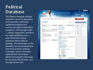 Political Database The Obama campaign will give volunteers access to databases that have been constantly updated throughout the summer through its field-office computers, and through myBo — Obama supporters' nickname for myBarackObama.com — with information about potential voters' political leanings. The information in the database has accumulated over time from previous election campaigns, and is constantly updated with information gathered at people's doorsteps by canvassers like Scanlon, and through phone calls.  