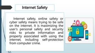 Internet Safety
Internet safety, online safety or
cyber safety means trying to be safe
on the internet. It is maximizing the
user’s personal safety and security
risks to private information and
property associated with using the
internet, including self-protection
from computer crime.
 