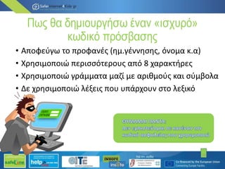 Πως θα δημιουργήσω έναν «ισχυρό»
κωδικό πρόσβασης
• Αποφεύγω το προφανές (ημ.γέννησης, όνομα κ.α)
• Χρησιμοποιώ περισσότερους από 8 χαρακτήρες
• Χρησιμοποιώ γράμματα μαζί με αριθμούς και σύμβολα
• Δε χρησιμοποιώ λέξεις που υπάρχουν στο λεξικό
10
 