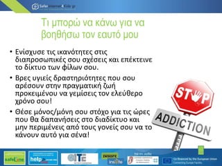 Τι μπορώ να κάνω για να
βοηθήσω τον εαυτό μου
• Ενίσχυσε τις ικανότητες στις
διαπροσωπικές σου σχέσεις και επέκτεινε
το δίκτυο των φίλων σου.
• Βρες υγιείς δραστηριότητες που σου
αρέσουν στην πραγµατική ζωή
προκειµένου να γεµίσεις τον ελεύθερο
χρόνο σου!
• Θέσε µόνος/µόνη σου στόχο για τις ώρες
που θα δαπανήσεις στο διαδίκτυο και
µην περιµένεις από τους γονείς σου να το
κάνουν αυτό για σένα!
12
 