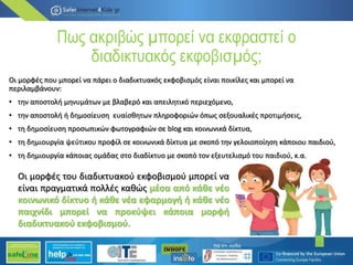 Πως ακριβώς µπορεί να εκφραστεί ο
διαδικτυακός εκφοβισµός;
Οι µορφές που µπορεί να πάρει ο διαδικτυακός εκφοβισµός είναι ποικίλες και µπορεί να
περιλαµβάνουν:
• την αποστολή µηνυµάτων µε βλαβερό και απειλητικό περιεχόµενο,
• την αποστολή ή δηµοσίευση ευαίσθητων πληροφοριών όπως σεξουαλικές προτιµήσεις,
• τη δηµοσίευση προσωπικών φωτογραφιών σε blog και κοινωνικά δίκτυα,
• τη δηµιουργία ψεύτικου προφίλ σε κοινωνικά δίκτυα µε σκοπό την γελοιοποίηση κάποιου παιδιού,
• τη δηµιουργία κάποιας οµάδας στο διαδίκτυο µε σκοπό τον εξευτελισµό του παιδιού, κ.α.
15
Οι µορφές του διαδικτυακού εκφοβισµού µπορεί να
είναι πραγµατικά πολλές καθώς µέσα από κάθε νέο
κοινωνικό δίκτυο ή κάθε νέα εφαρµογή ή κάθε νέο
παιχνίδι µπορεί να προκύψει κάποια µορφή
διαδικτυακού εκφοβισµού.
 