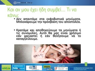 Και αν µου έχει ήδη συµβεί… Τι να
κάνω;
• Δεν απαντάµε στα εκφοβιστικά µηνύµατα.
Μπλοκάρουµε την πρόσβαση του αποστολέα.
• Κρατάµε και αποθηκεύουµε τα µηνύµατα ή
τις συνοµιλίες. Αυτό θα µας είναι χρήσιµο
εάν χρειαστεί ή εάν θελήσουµε να το
καταγγείλουµε.
19
 