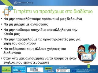 Τι πρέπει να προσέχουμε στο διαδίκτυο
• Να μην αποκαλύπτουμε προσωπικά μας δεδομένα
• Να μη μιλάμε με αγνώστους
• Να μην παίζουμε παιχνίδια ακατάλληλα για την
ηλικία μας
• Να μην παραμελούμε τις δραστηριότητές μας για
χάρη του διαδικτύου
• Να σεβόμαστε τους άλλους χρήστες του
διαδικτύου
• 0ταν κάτι μας ανησυχήσει να το πούμε σε έναν
ενήλικα που εμπιστευόμαστε
3
 