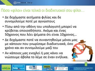 Πόσο «φίλοι» είναι τελικά οι διαδικτυακοί σου φίλοι…
• Δε δεχόμαστε αιτήματα φιλίας και δε
συνομιλούμε ποτέ με αγνώστους
• Πίσω από την οθόνη του υπολογιστή μπορεί να
κρύβεται οποιοσδήποτε. Ακόμα και ένας
50χρονος που λέει ψέματα ότι είναι 10χρονος…
• Δε δεχόμαστε ποτέ να συναντηθούμε μόνοι μας
με κάποιον που γνωρίσαμε διαδικτυακά, όσο
χρόνο και αν συνομιλούμε μαζί του
• Αν κάποιος μας ενοχλεί ή μας κάνει να
νιώσουμε άβολα το λέμε σε έναν ενήλικα.
4
 