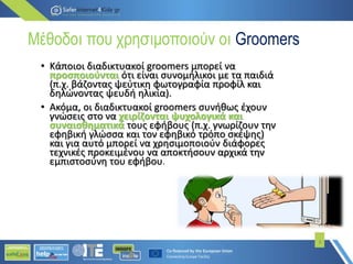 Μέθοδοι που χρησιμοποιούν οι Groomers
• Κάποιοι διαδικτυακοί groomers µπορεί να
προσποιούνται ότι είναι συνομήλικοι µε τα παιδιά
(π.χ. βάζοντας ψεύτικη φωτογραφία προφίλ και
δηλώνοντας ψευδή ηλικία).
• Ακόµα, οι διαδικτυακοί groomers συνήθως έχουν
γνώσεις στο να χειρίζονται ψυχολογικά και
συναισθηματικά τους εφήβους (π.χ. γνωρίζουν την
εφηβική γλώσσα και τον εφηβικό τρόπο σκέψης)
και για αυτό µπορεί να χρησιμοποιούν διάφορες
τεχνικές προκειμένου να αποκτήσουν αρχικά την
εμπιστοσύνη του εφήβου.
6
 