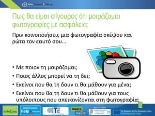 Πως θα είμαι σίγουρος ότι μοιράζομαι
φωτογραφίες με ασφάλεια;
Πριν κοινοποιήσεις μια φωτογραφία σκέψου και
ρώτα τον εαυτό σου…
• Με ποιον τη μοιράζομαι;
• Ποιος άλλος μπορεί να τη δει;
• Εκείνοι που θα τη δουν τι θα μάθουν για μένα;
• Εκείνοι που θα τη δουν τι θα μάθουν για τους
υπόλοιπους που απεικονίζονται στη φωτογραφία;
9
 