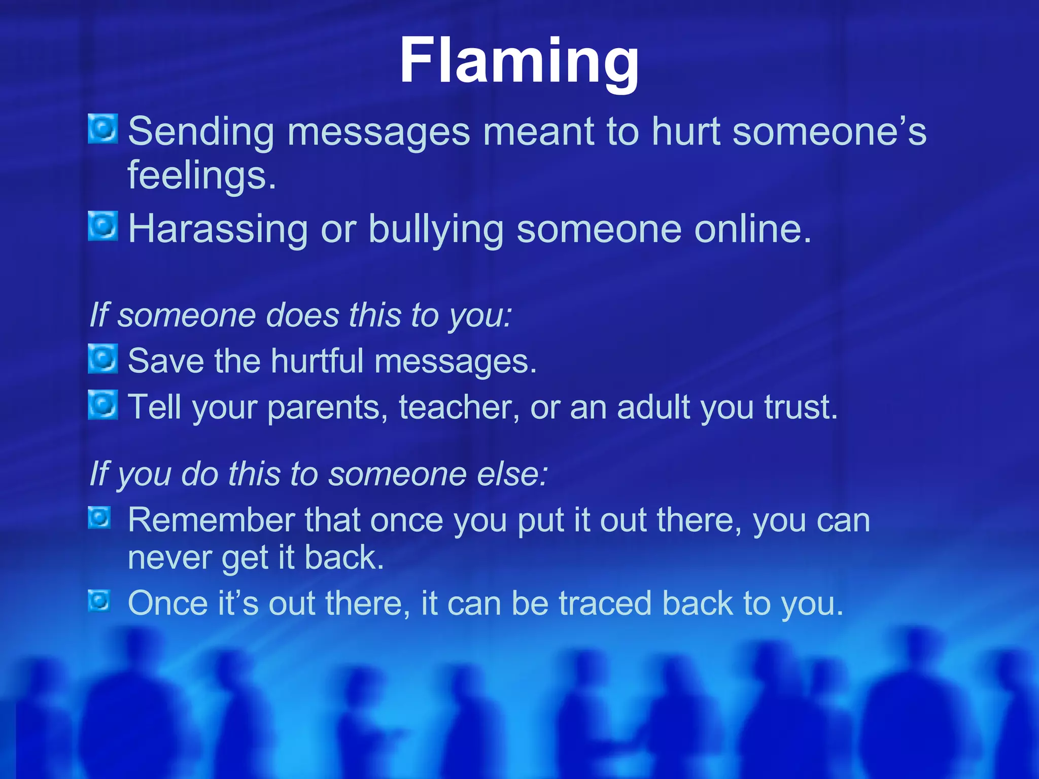 Flaming Sending messages meant to hurt someone’s feelings. Harassing or bullying someone online. If someone does this to you: Save the hurtful messages. Tell your parents, teacher, or an adult you trust. If you do this to someone else: Remember that once you put it out there, you can never get it back. Once it’s out there, it can be traced back to you. 