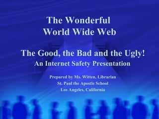 The Wonderful  World Wide Web The Good, the Bad and the Ugly! An Internet Safety Presentation   Prepared by Ms. Witten, Librarian St. Paul the Apostle School Los Angeles, California 