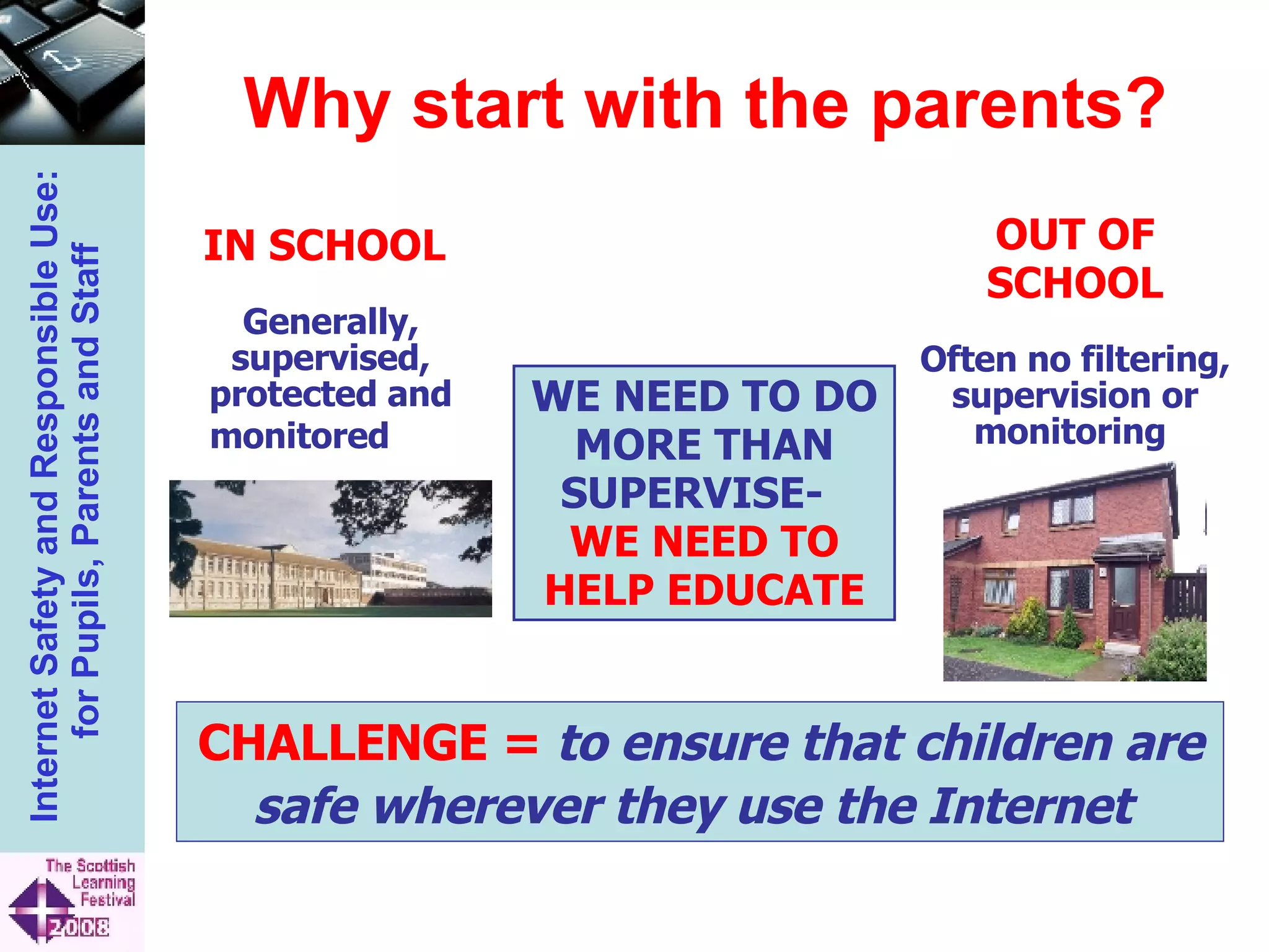Why start with the parents? WE NEED TO DO MORE THAN SUPERVISE-  WE NEED TO HELP EDUCATE CHALLENGE =   to ensure that children are safe wherever they use the Internet   IN SCHOOL  Generally, supervised, protected and monitored   OUT OF SCHOOL Often no filtering, supervision or monitoring  