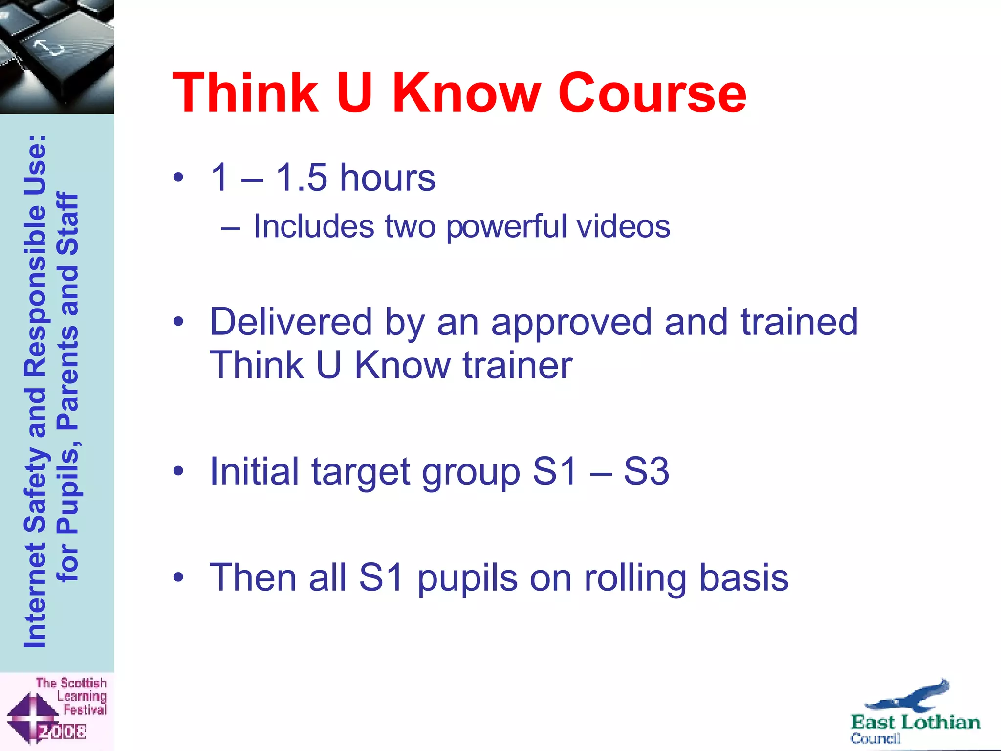 Think U Know Course 1 – 1.5 hours Includes two powerful videos Delivered by an approved and trained Think U Know trainer Initial target group S1 – S3 Then all S1 pupils on rolling basis 