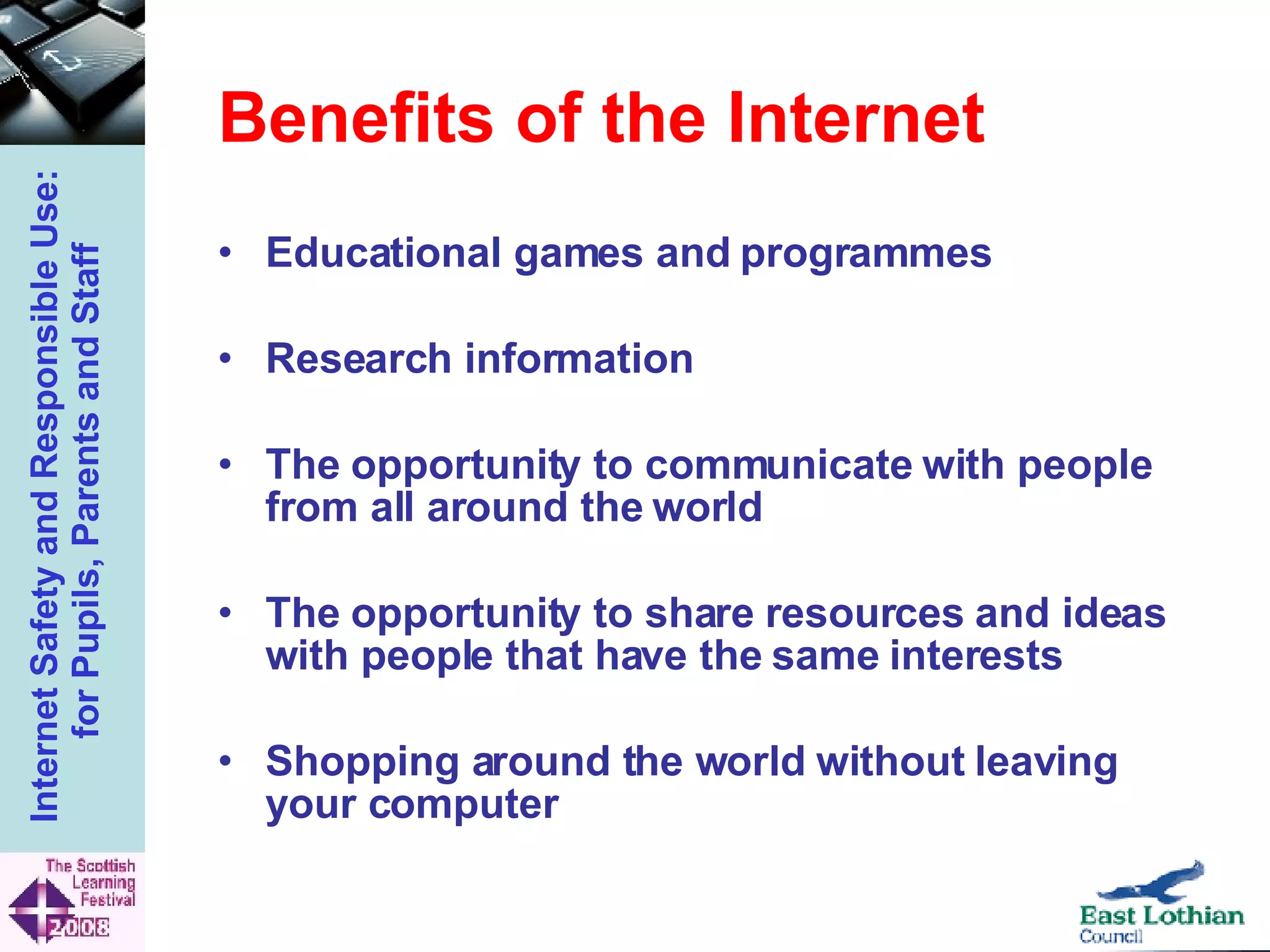 Benefits of the Internet Educational games and programmes Research information  The opportunity to communicate with people from all around the world  The opportunity to share resources and ideas with people that have the same interests  Shopping around the world without leaving your computer   