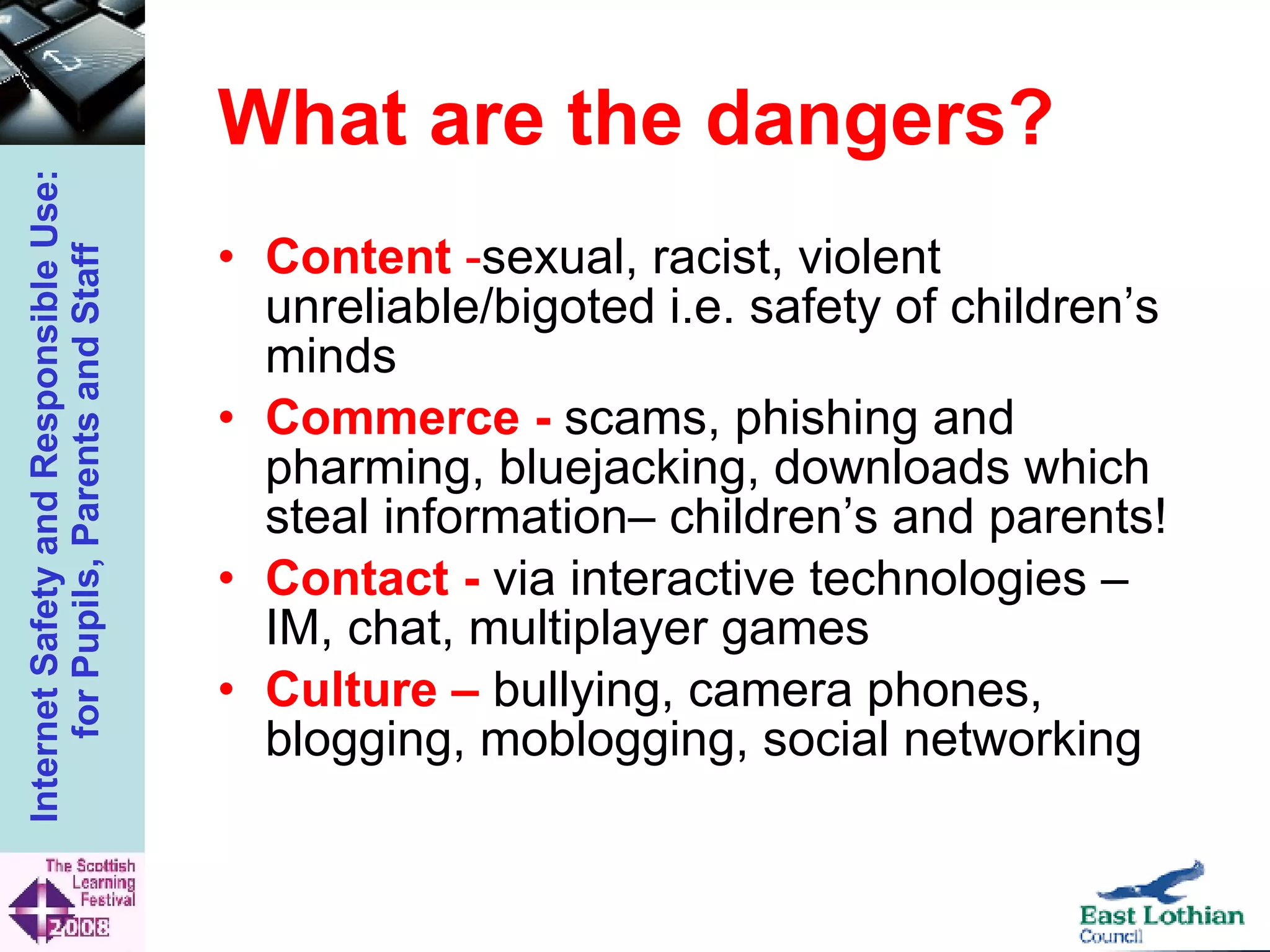What are the dangers? Content  - sexual, racist, violent unreliable/bigoted i.e. safety of children’s minds Commerce -  scams, phishing and pharming, bluejacking, downloads which steal information– children’s and parents! Contact -   via interactive technologies – IM, chat, multiplayer games Culture –   bullying, camera phones, blogging, moblogging, social networking 