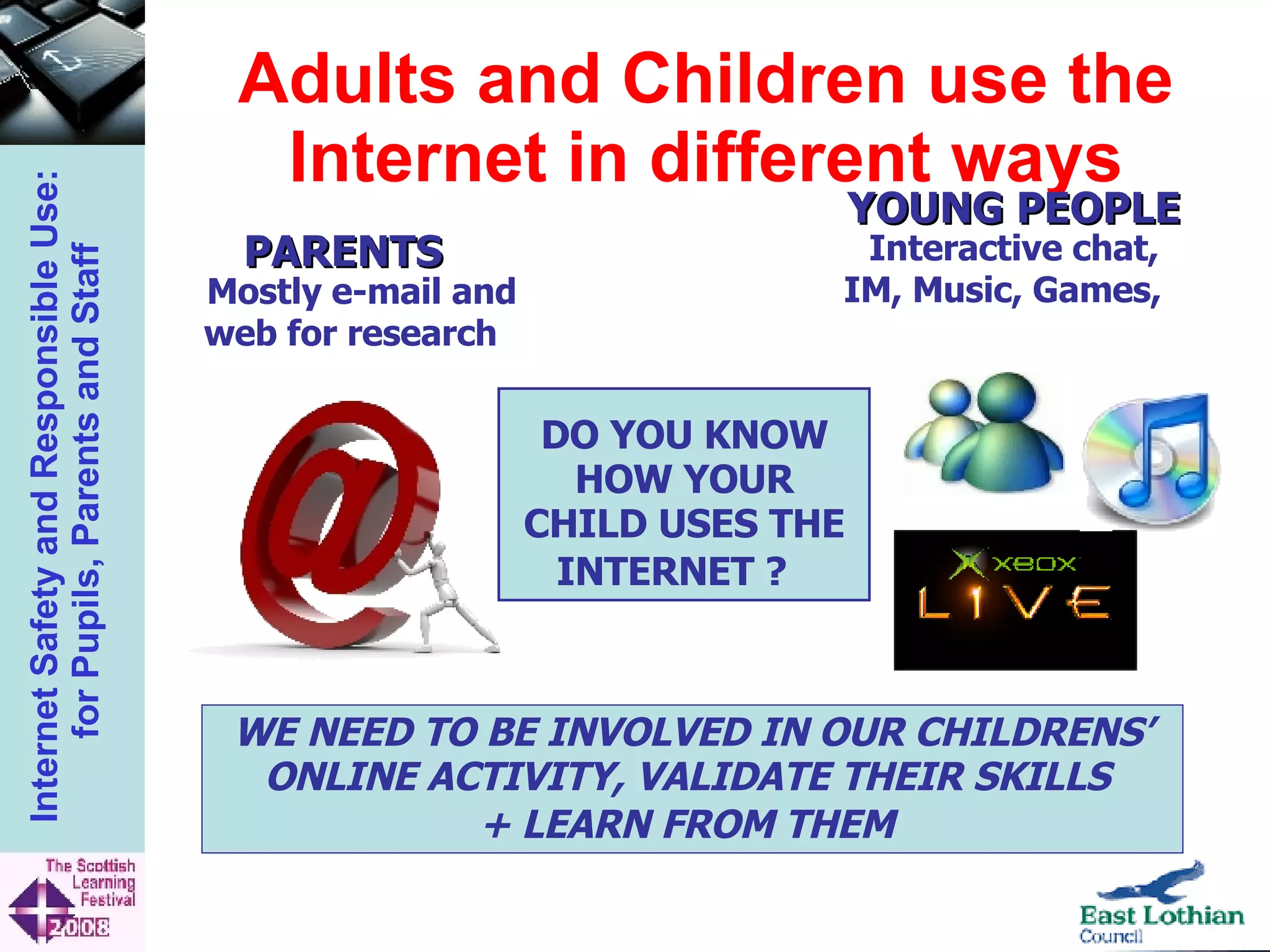 Adults and Children use the Internet in different ways DO YOU KNOW HOW YOUR CHILD USES THE INTERNET ?   WE NEED TO BE INVOLVED IN OUR CHILDRENS’ ONLINE ACTIVITY, VALIDATE THEIR SKILLS  + LEARN FROM THEM   YOUNG PEOPLE  Interactive chat, IM, Music, Games,  PARENTS  Mostly e-mail and web for research  