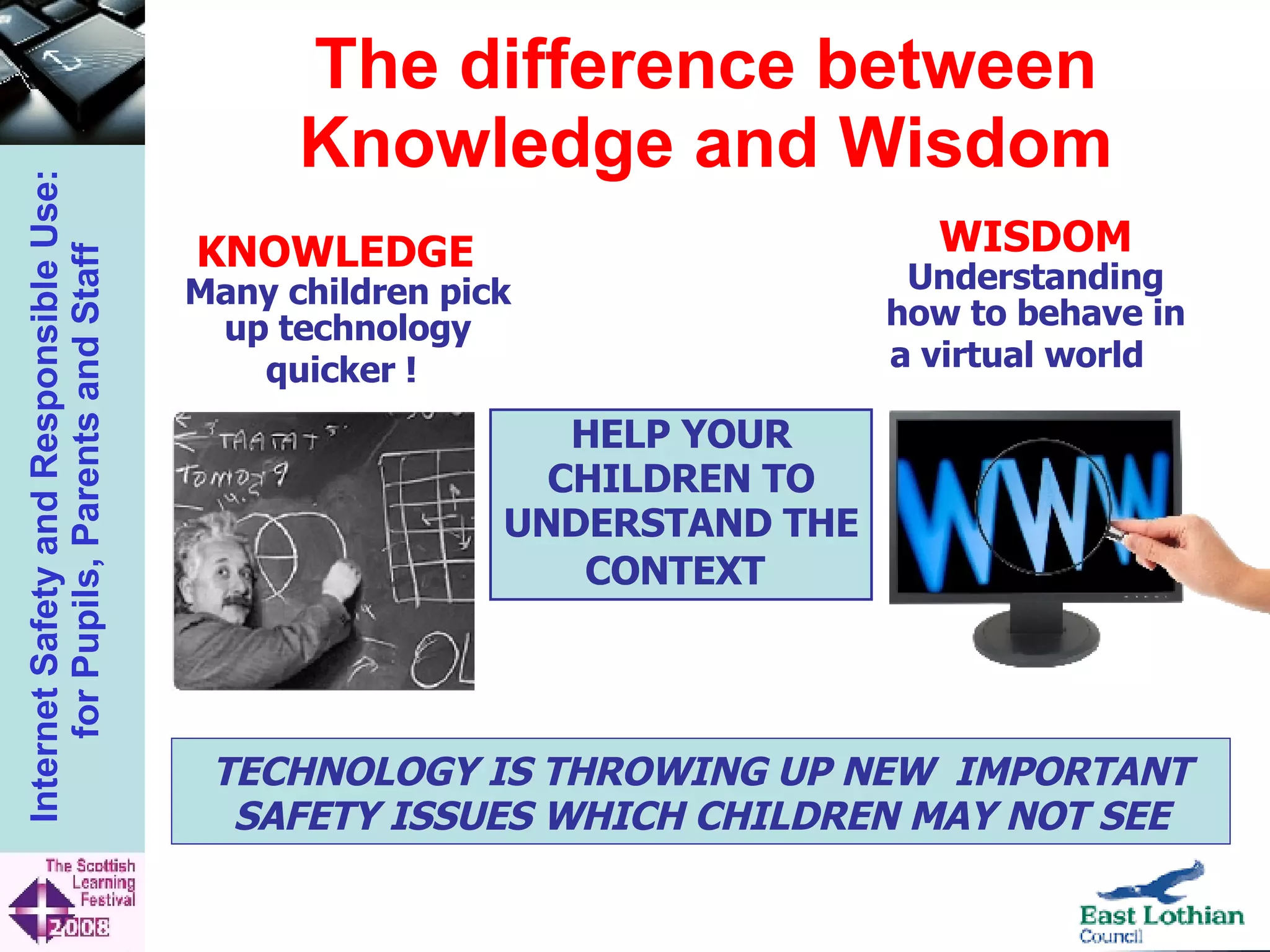 The difference between Knowledge and Wisdom HELP YOUR CHILDREN TO UNDERSTAND THE CONTEXT   TECHNOLOGY IS THROWING UP NEW  IMPORTANT SAFETY ISSUES WHICH CHILDREN MAY NOT SEE KNOWLEDGE   Many children pick up technology quicker !   WISDOM Understanding how to behave in a virtual world   