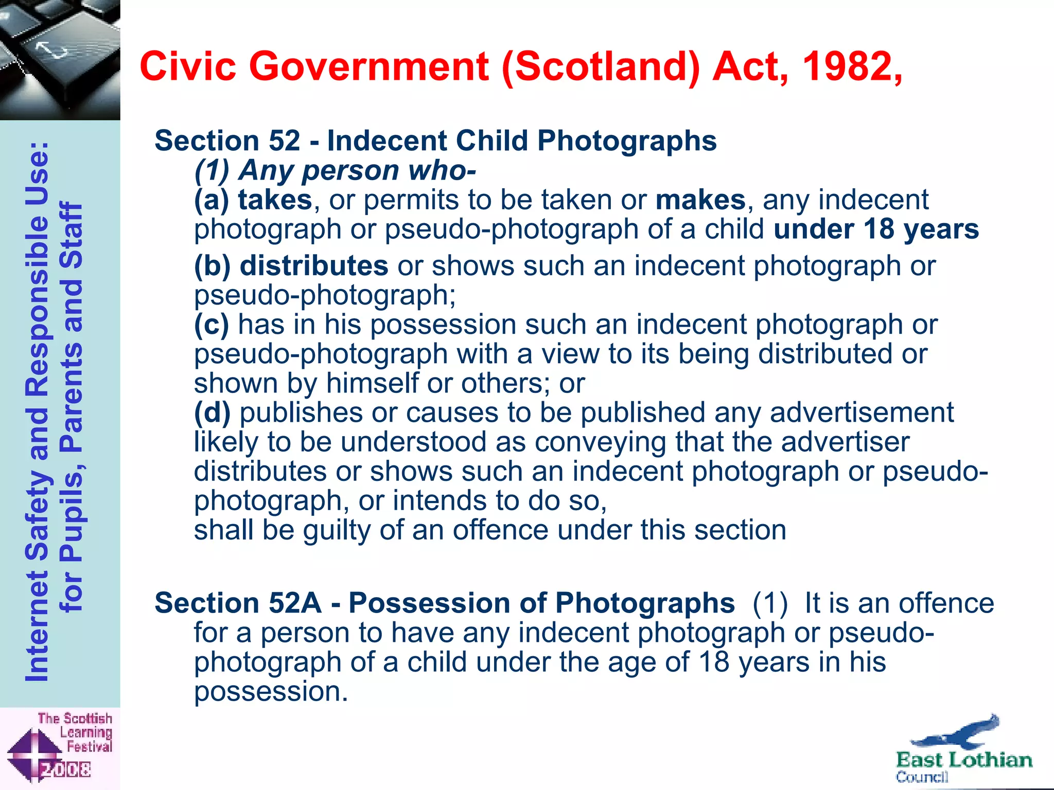 Civic Government (Scotland) Act, 1982,  Section 52 - Indecent Child Photographs   (1) Any person who-  (a)   takes , or permits to be taken or  makes , any indecent photograph or pseudo-photograph of a child  under 18 years  (b)   distributes  or shows such an indecent photograph or pseudo-photograph;  (c)  has in his possession such an indecent photograph or pseudo-photograph with a view to its being distributed or shown by himself or others; or  (d)  publishes or causes to be published any advertisement likely to be understood as conveying that the advertiser distributes or shows such an indecent photograph or pseudo-photograph, or intends to do so,  shall be guilty of an offence under this section Section 52A - Possession of Photographs   (1)  It is an offence for a person to have any indecent photograph or pseudo-photograph of a child under the age of 18 years in his possession.  