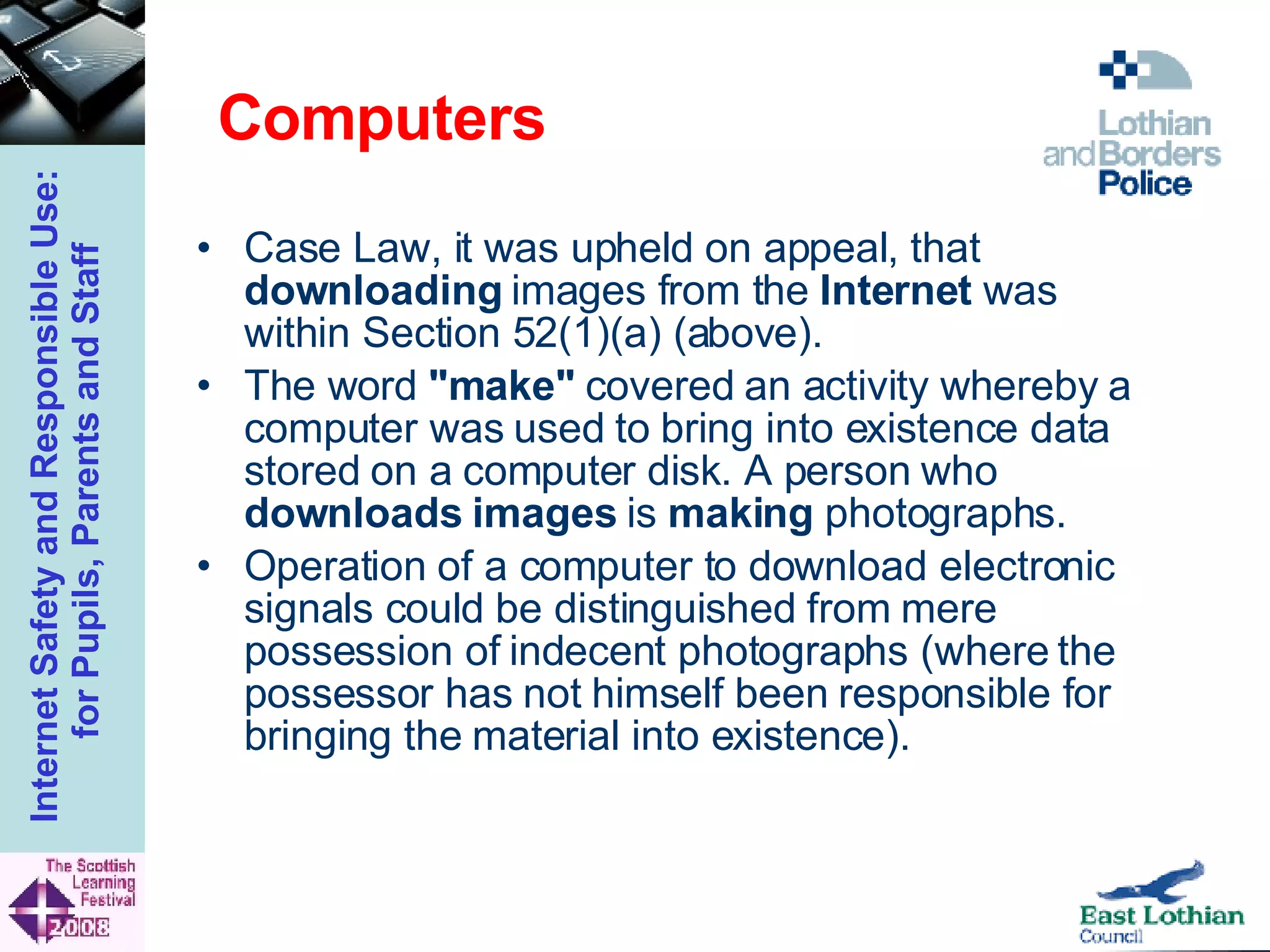 Computers Case Law, it was upheld on appeal, that  downloading  images from the  Internet  was within Section 52(1)(a) (above).  The word  "make"  covered an activity whereby a computer was used to bring into existence data stored on a computer disk. A person who  downloads images  is  making  photographs.  Operation of a computer to download electronic signals could be distinguished from mere possession of indecent photographs (where the possessor has not himself been responsible for bringing the material into existence).  