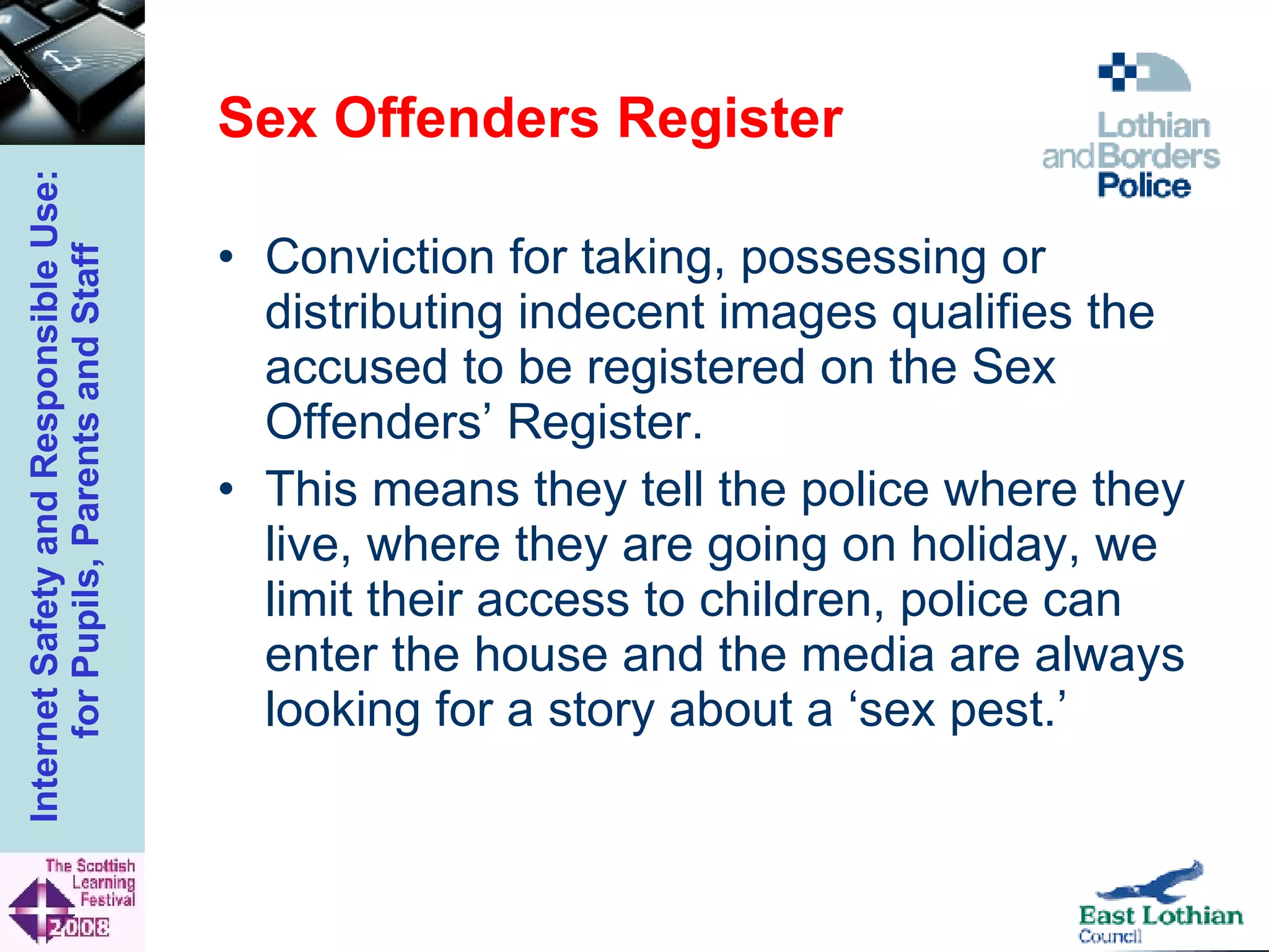Sex Offenders Register Conviction for taking, possessing or distributing indecent images qualifies the accused to be registered on the Sex Offenders’ Register. This means they tell the police where they live, where they are going on holiday, we limit their access to children, police can enter the house and the media are always looking for a story about a ‘sex pest.’ 