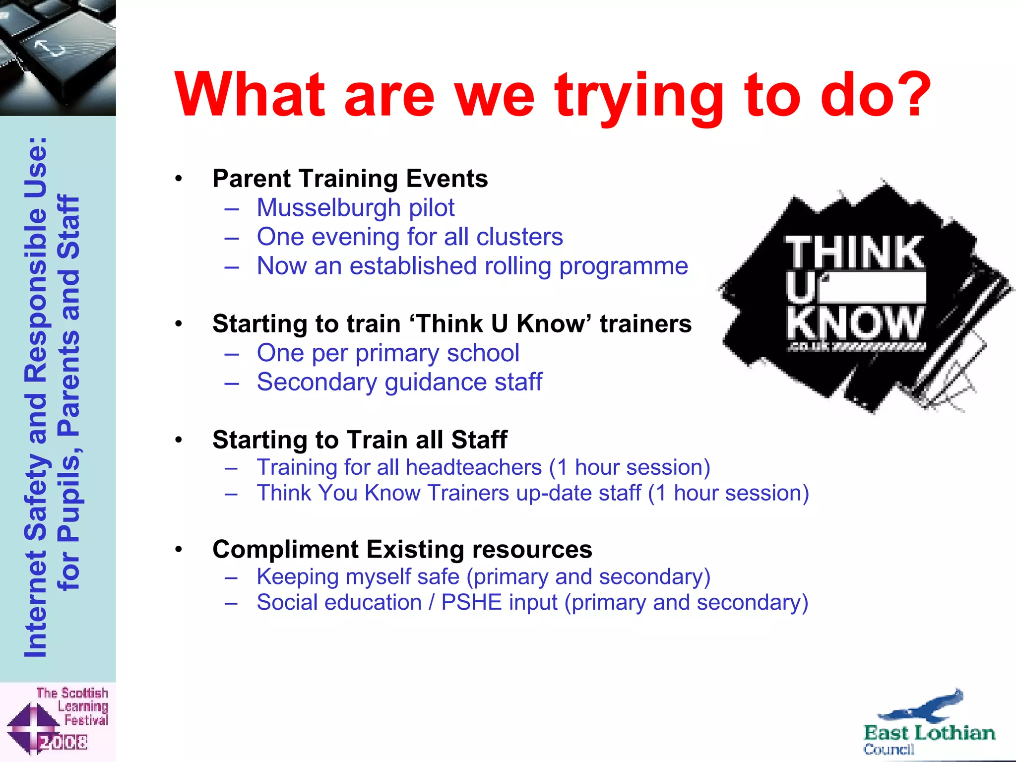 What are we trying to do? Parent Training Events Musselburgh pilot One evening for all clusters Now an established rolling programme Starting to train ‘Think U Know’ trainers One per primary school Secondary guidance staff Starting to Train all Staff Training for all headteachers (1 hour session) Think You Know Trainers up-date staff (1 hour session) Compliment Existing resources Keeping myself safe (primary and secondary) Social education / PSHE input (primary and secondary) 