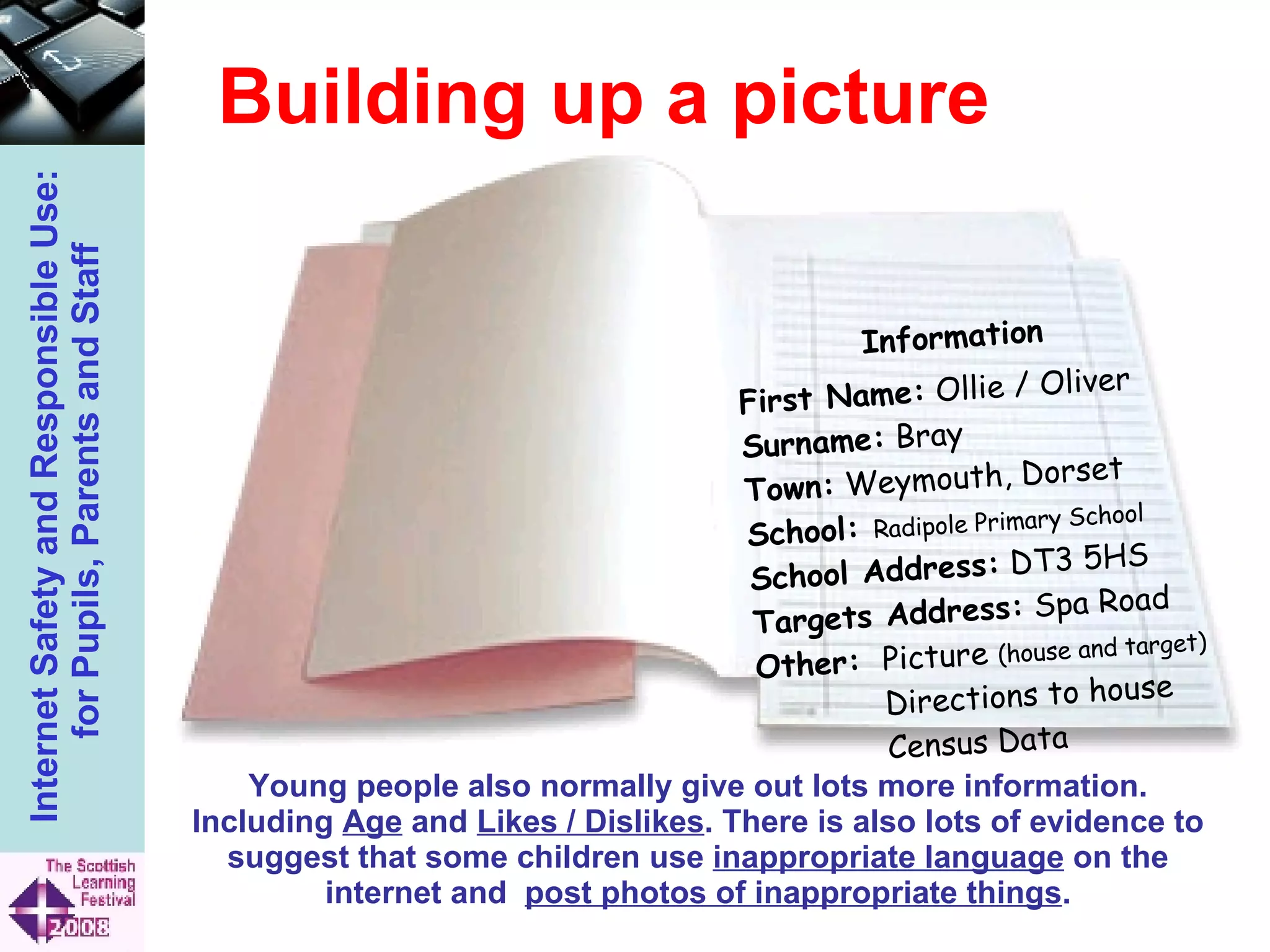 Building up a picture First Name:  Ollie / Oliver Surname:  Bray Town:  Weymouth, Dorset School:  Radipole Primary School School Address:  DT3 5HS Targets Address:  Spa Road Other:  Picture  (house and target) Directions to house Census Data Young people also normally give out lots more information. Including  Age  and  Likes / Dislikes . There is also lots of evidence to suggest that some children use  inappropriate language  on the internet and  post photos of inappropriate things . Information 