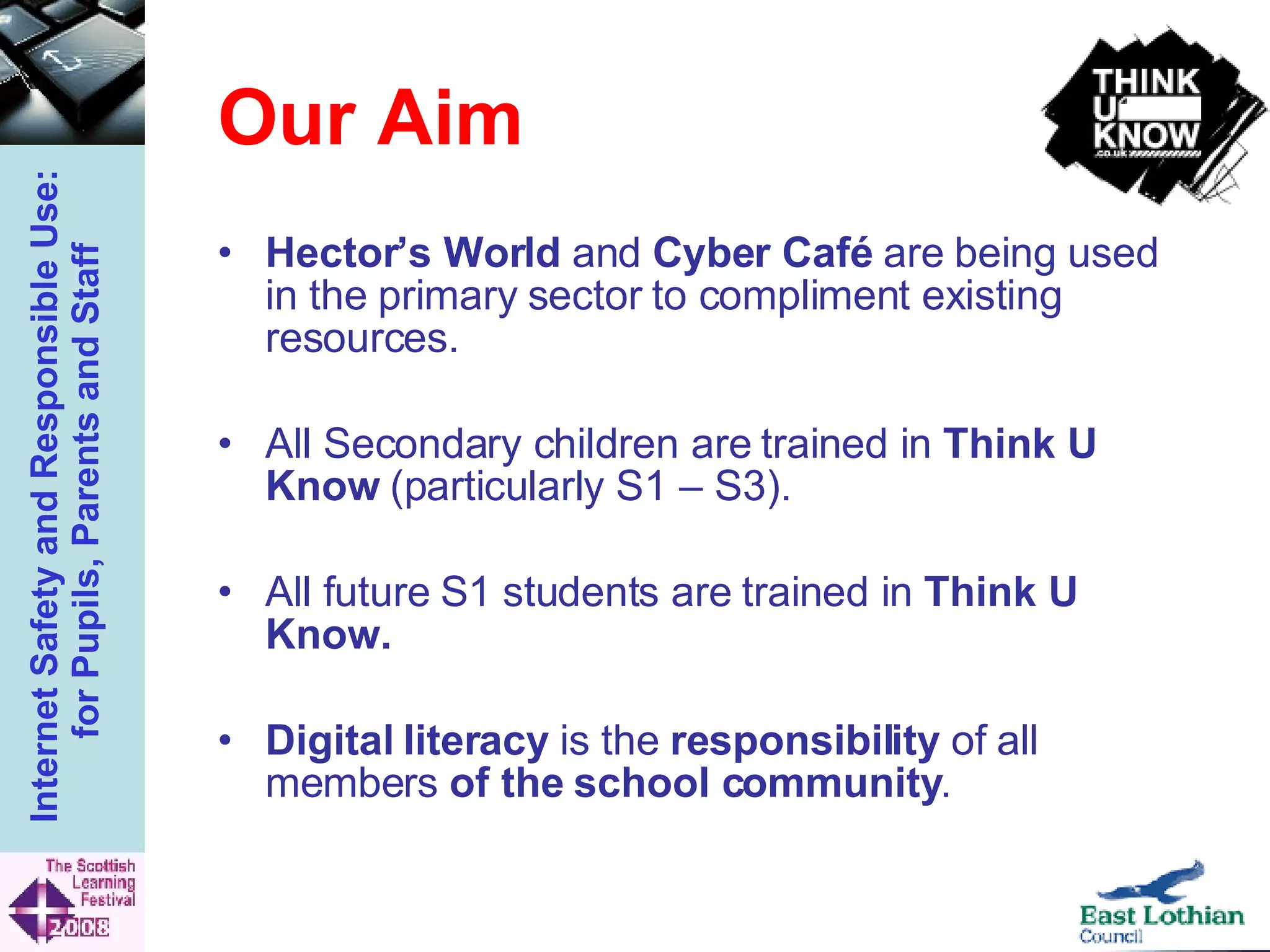 Our Aim Hector’s World  and  Cyber Café  are being used in the primary sector to compliment existing resources. All Secondary children are trained in  Think U Know  (particularly S1 – S3). All future S1 students are trained in  Think U Know. Digital literacy  is the  responsibility  of all members  of the school community . 