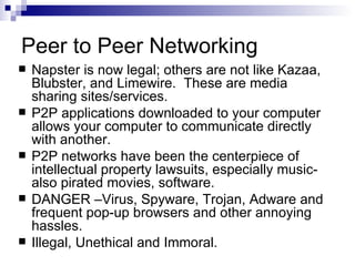 Peer to Peer Networking Napster is now legal; others are not like Kazaa, Blubster, and Limewire.  These are media sharing sites/services. P2P applications downloaded to your computer allows your computer to communicate directly with another. P2P networks have been the centerpiece of intellectual property lawsuits, especially music-also pirated movies, software. DANGER –Virus, Spyware, Trojan, Adware and frequent pop-up browsers and other annoying hassles. Illegal, Unethical and Immoral. 