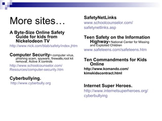 More sites… A Byte-Size Online Safety Guide for kids from Nickelodeon TV http://www.nick.com/blab/safety/index.jhtm Computer Security-  computer virus, phishing scam, spyware, firewalls,root kit removal, Active X controls http://www.schoolcounselor.com/ Resources/computer-security.htm   Cyberbullying. http://www.cyberbully.org   SafetyNetLinks www.schoolcounselor.com/ safetynetlinks.asp   Teen Safety on the Information Highway-  National Center for Missing and Exploited Children www.safeteens.com/safeteens.htm   Ten Commandments for Kids Online http://www.komando.com/  kimskidscontract.html  Internet Super Heroes. http:// www.internetsuperheroes.org / cyberbullying   