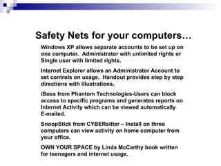 Safety Nets for your computers… Windows XP allows separate accounts to be set up on one computer.  Administrator with unlimited rights or Single user with limited rights. Internet Explorer allows an Administrator Account to set controls on usage.  Handout provides step by step directions with illustrations. iBoss from Phantom Technologies-Users can block access to specific programs and generates reports on Internet Activity which can be viewed automatically  E-mailed. SnoopStick from CYBERsitter – Install on three computers can view activity on home computer from your office.  OWN YOUR SPACE by Linda McCarthy book written for teenagers and internet usage. 
