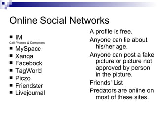 Online Social Networks IM Cell Phones & Computers MySpace Xanga Facebook TagWorld Piczo Friendster Livejournal A profile is free. Anyone can lie about his/her age. Anyone can post a fake picture or picture not approved by person in the picture. Friends’ List Predators are online on most of these sites. 