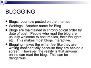 BLOGGING Blogs:  Journals posted on the Internet Weblogs:  Another name for Blog Blogs are maintained in chronological order by date of post.  People who read the blog are usually welcome to post replies, their thoughts, etc.  This makes most blogs interactive. Blogging makes the writer feel like they are writing confidentially because they are behind a screen.  However, the reality is that anyone online can read the blog.  This can be dangerous. 